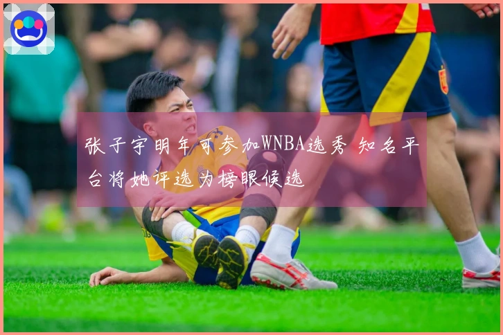 张子宇明年可参加WNBA选秀 知名平台将她评选为榜眼候选