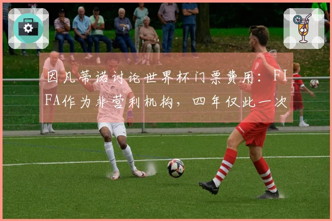 因凡蒂诺讨论世界杯门票费用：FIFA作为非营利机构，四年仅此一次获利机会