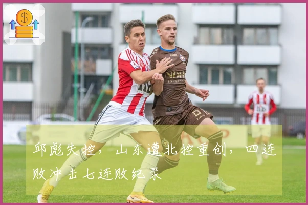邱彪失控，山东遭北控重创，四连败冲击七连败纪录