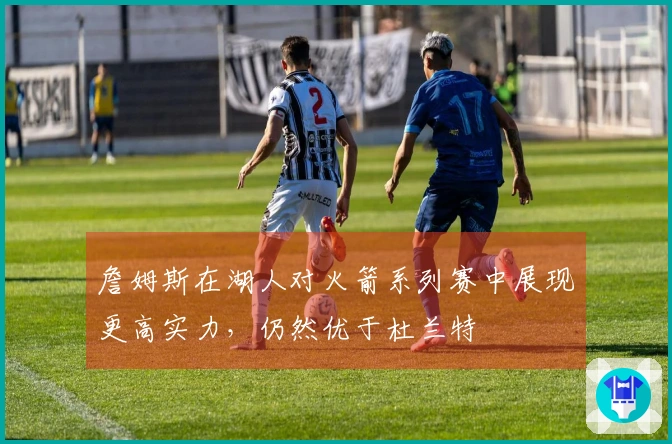 詹姆斯在湖人对火箭系列赛中展现更高实力，仍然优于杜兰特