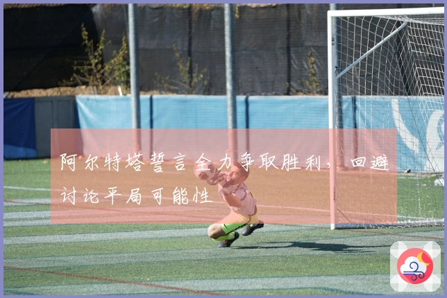 阿尔特塔誓言全力争取胜利，回避讨论平局可能性