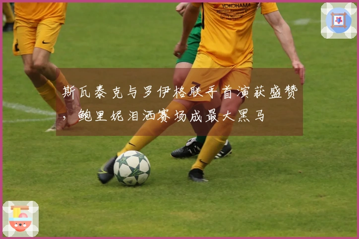 斯瓦泰克与罗伊格联手首演获盛赞，鲍里妮泪洒赛场成最大黑马
