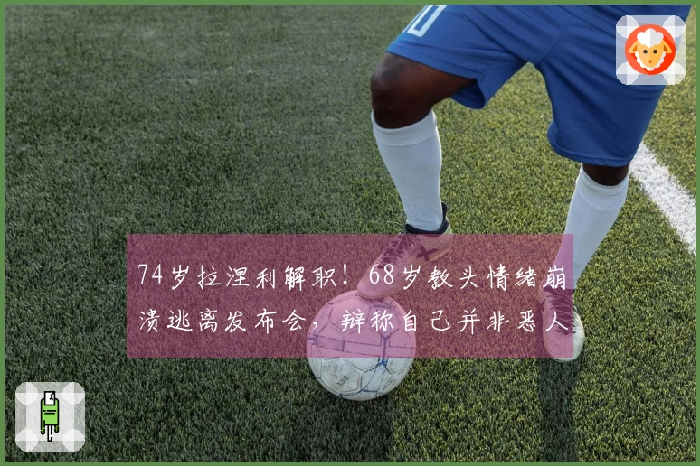 74岁拉涅利解职！68岁教头情绪崩溃逃离发布会，辩称自己并非恶人