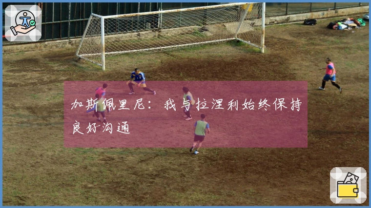加斯佩里尼：我与拉涅利始终保持良好沟通