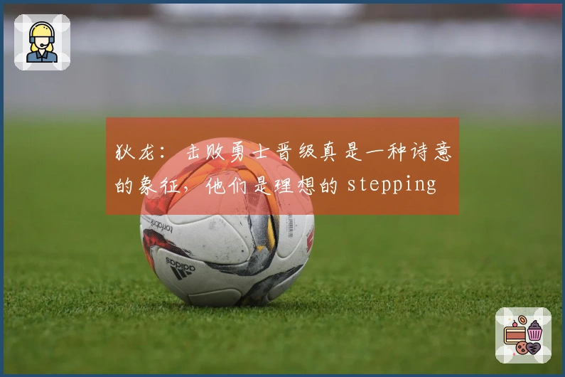 狄龙：击败勇士晋级真是一种诗意的象征，他们是理想的 stepping stone