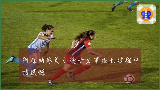 阿森纳球员小德子分享成长过程中的遗憾
