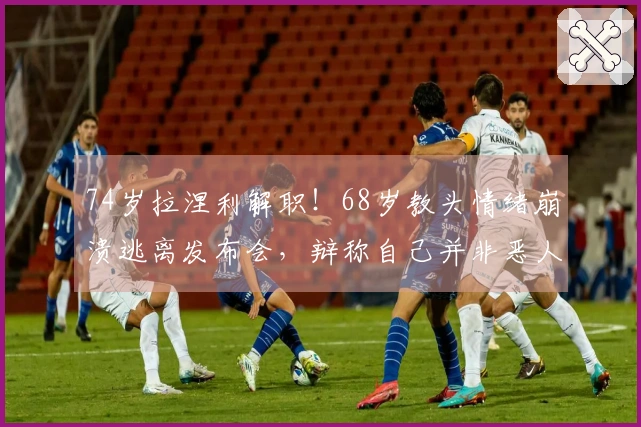 74岁拉涅利解职！68岁教头情绪崩溃逃离发布会，辩称自己并非恶人