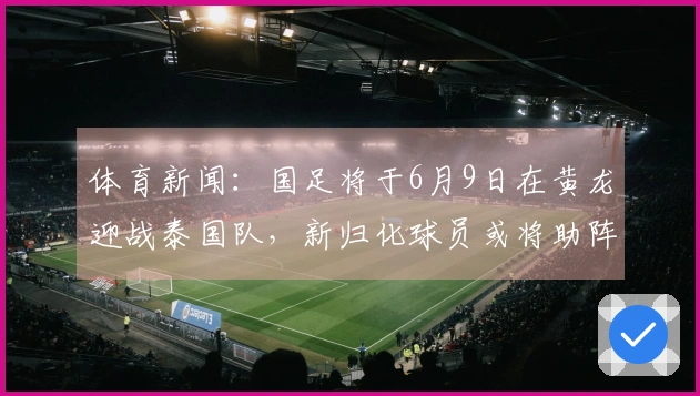 体育新闻：国足将于6月9日在黄龙迎战泰国队，新归化球员或将助阵泰国队